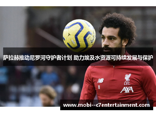 萨拉赫推动尼罗河守护者计划 助力埃及水资源可持续发展与保护 萨拉赫推动尼罗河守护者计划 助力埃及水资源可持续发展与保护