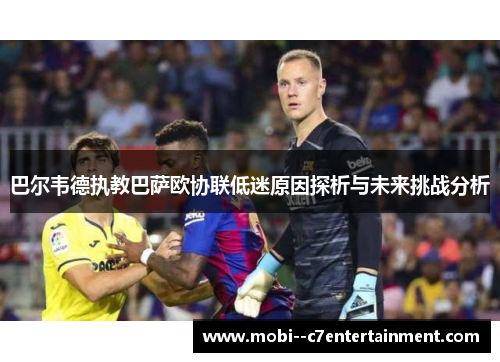巴尔韦德执教巴萨欧协联低迷原因探析与未来挑战分析