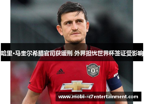 哈里·马奎尔希腊官司获缓刑 外界担忧世界杯签证受影响