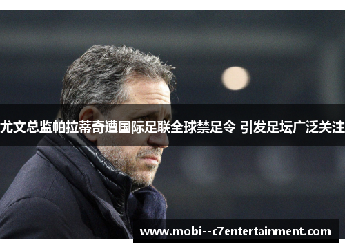 尤文总监帕拉蒂奇遭国际足联全球禁足令 引发足坛广泛关注