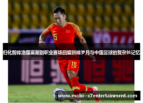 归化前锋洛国富渐别职业赛场回望拼搏岁月与中国足球的复杂长记忆