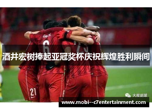 酒井宏树捧起亚冠奖杯庆祝辉煌胜利瞬间 酒井宏树捧起亚冠奖杯庆祝辉煌胜利瞬间