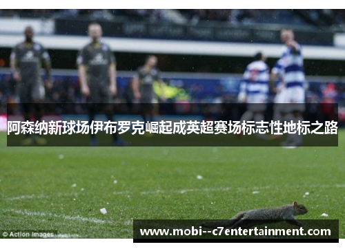 阿森纳新球场伊布罗克崛起成英超赛场标志性地标之路 阿森纳新球场伊布罗克崛起成英超赛场标志性地标之路